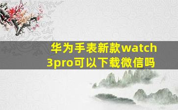 华为手表新款watch3pro可以下载微信吗