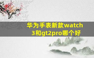 华为手表新款watch3和gt2pro哪个好