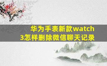 华为手表新款watch3怎样删除微信聊天记录