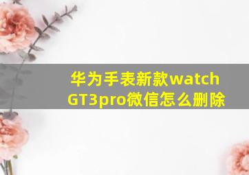 华为手表新款watchGT3pro微信怎么删除