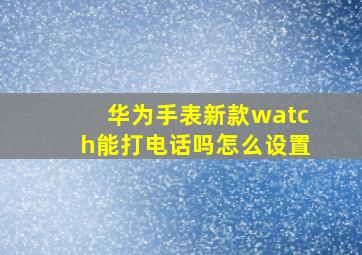 华为手表新款watch能打电话吗怎么设置