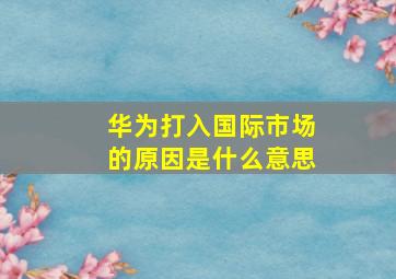 华为打入国际市场的原因是什么意思