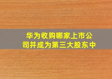 华为收购哪家上市公司并成为第三大股东中