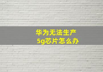 华为无法生产5g芯片怎么办