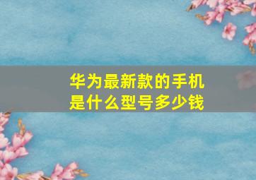 华为最新款的手机是什么型号多少钱