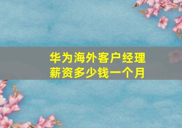 华为海外客户经理薪资多少钱一个月