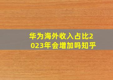 华为海外收入占比2023年会增加吗知乎