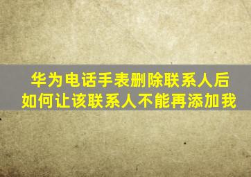 华为电话手表删除联系人后如何让该联系人不能再添加我