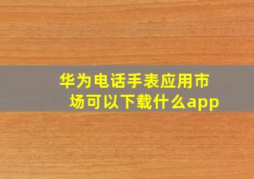 华为电话手表应用市场可以下载什么app