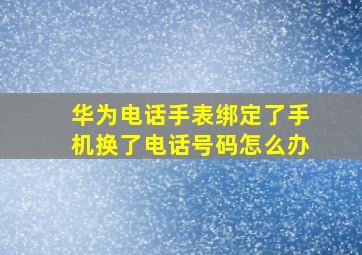 华为电话手表绑定了手机换了电话号码怎么办