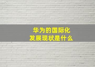 华为的国际化发展现状是什么