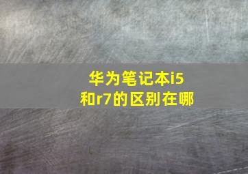 华为笔记本i5和r7的区别在哪