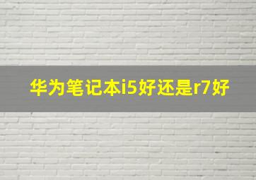 华为笔记本i5好还是r7好