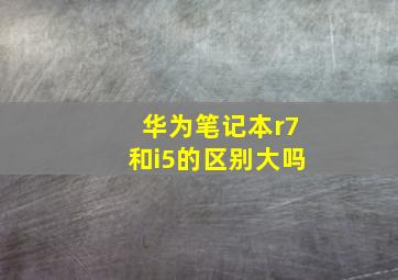 华为笔记本r7和i5的区别大吗