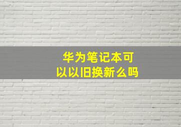 华为笔记本可以以旧换新么吗