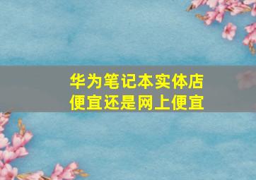 华为笔记本实体店便宜还是网上便宜