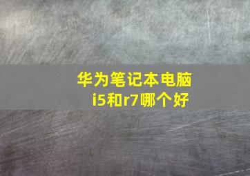 华为笔记本电脑i5和r7哪个好