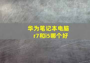 华为笔记本电脑r7和i5哪个好