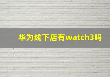 华为线下店有watch3吗