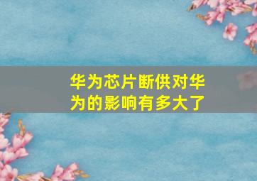 华为芯片断供对华为的影响有多大了