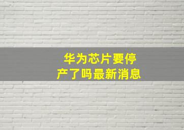 华为芯片要停产了吗最新消息