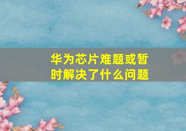 华为芯片难题或暂时解决了什么问题