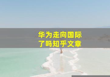 华为走向国际了吗知乎文章