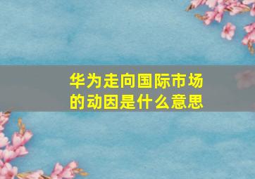 华为走向国际市场的动因是什么意思