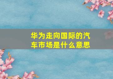 华为走向国际的汽车市场是什么意思