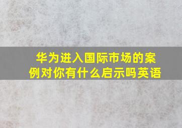 华为进入国际市场的案例对你有什么启示吗英语