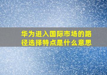 华为进入国际市场的路径选择特点是什么意思