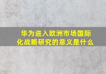 华为进入欧洲市场国际化战略研究的意义是什么