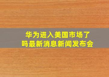 华为进入美国市场了吗最新消息新闻发布会