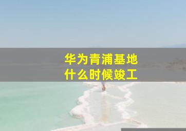 华为青浦基地什么时候竣工