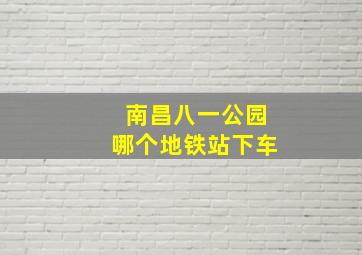 南昌八一公园哪个地铁站下车