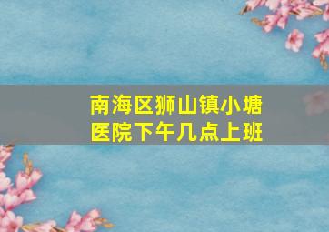 南海区狮山镇小塘医院下午几点上班