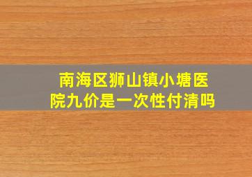 南海区狮山镇小塘医院九价是一次性付清吗