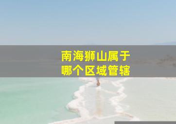 南海狮山属于哪个区域管辖