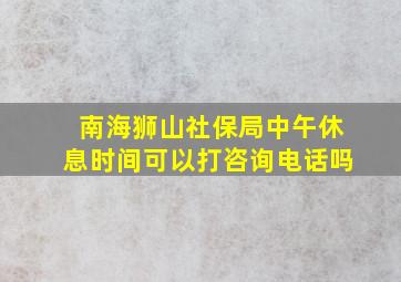 南海狮山社保局中午休息时间可以打咨询电话吗