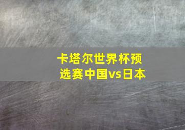 卡塔尔世界杯预选赛中国vs日本