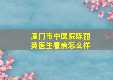 厦门市中医院陈丽英医生看病怎么样