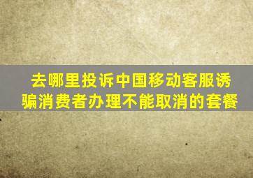 去哪里投诉中国移动客服诱骗消费者办理不能取消的套餐