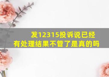 发12315投诉说已经有处理结果不管了是真的吗