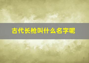 古代长枪叫什么名字呢