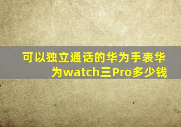 可以独立通话的华为手表华为watch三Pro多少钱