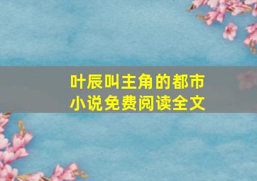 叶辰叫主角的都市小说免费阅读全文