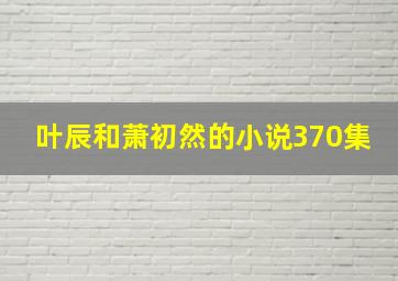 叶辰和萧初然的小说370集