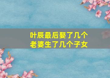 叶辰最后娶了几个老婆生了几个子女