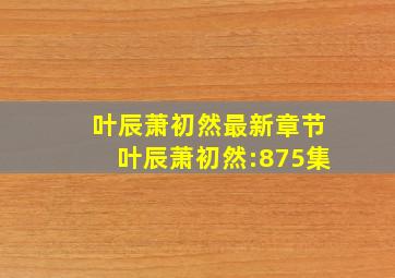 叶辰萧初然最新章节叶辰萧初然:875集