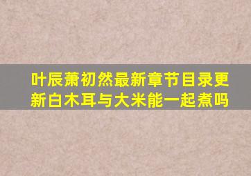 叶辰萧初然最新章节目录更新白木耳与大米能一起煮吗